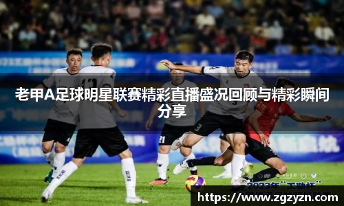 老甲A足球明星联赛精彩直播盛况回顾与精彩瞬间分享
